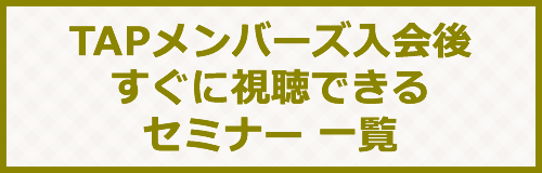 TAPメンバーズ入会後、すぐに視聴できるセミナー一覧
